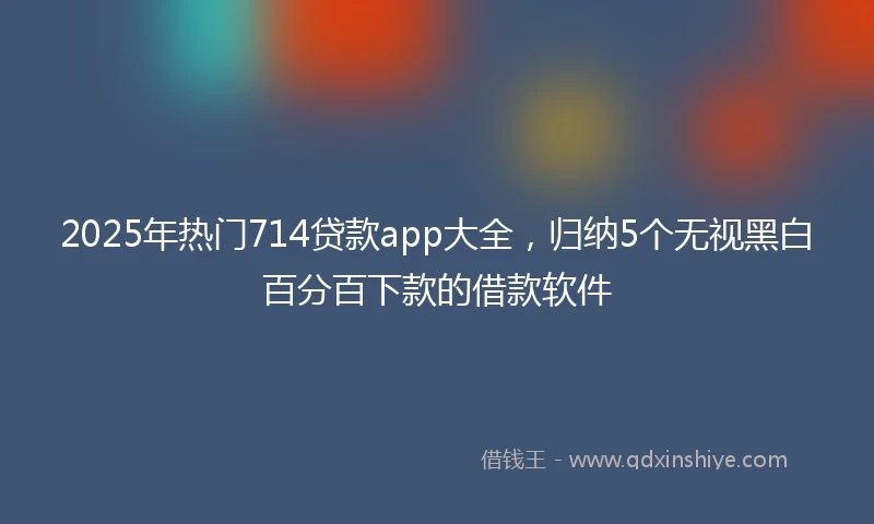 2025年热门714贷款app大全，归纳5个无视黑白百分百下款的借款软件