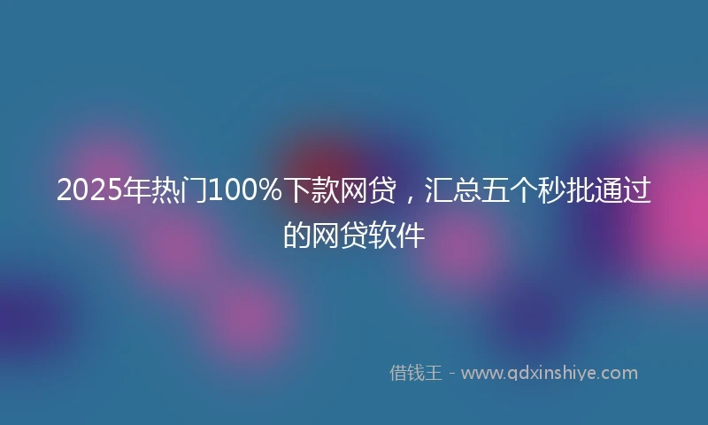 2025年热门100%下款网贷，汇总五个秒批通过的网贷软件