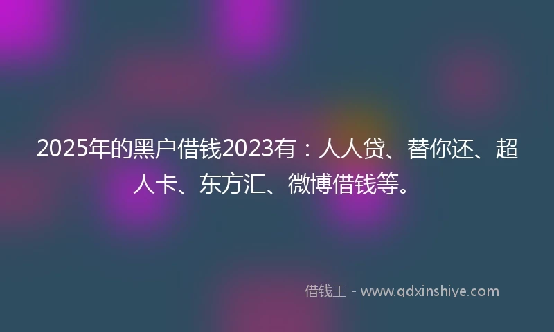 2025年的黑户借钱2023有：人人贷、替你还、超人卡、东方汇、微博借钱等。