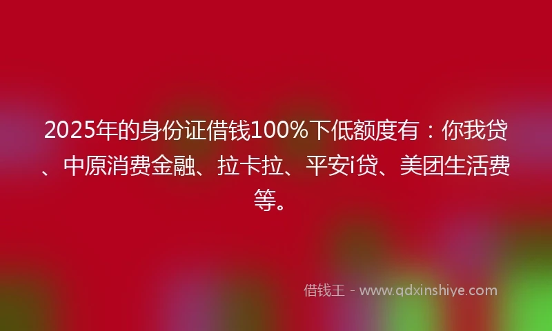 2025年的身份证借钱100%下低额度有：你我贷、中原消费金融、拉卡拉、平安i贷、美团生活费等。