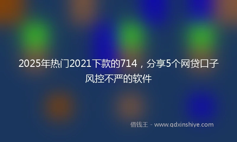 2025年热门2021下款的714，分享5个网贷口子风控不严的软件
