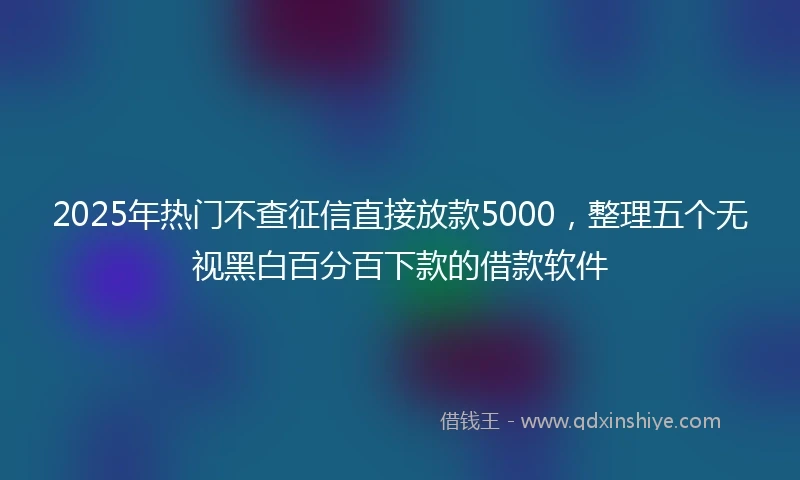 2025年热门不查征信直接放款5000，整理五个无视黑白百分百下款的借款软件