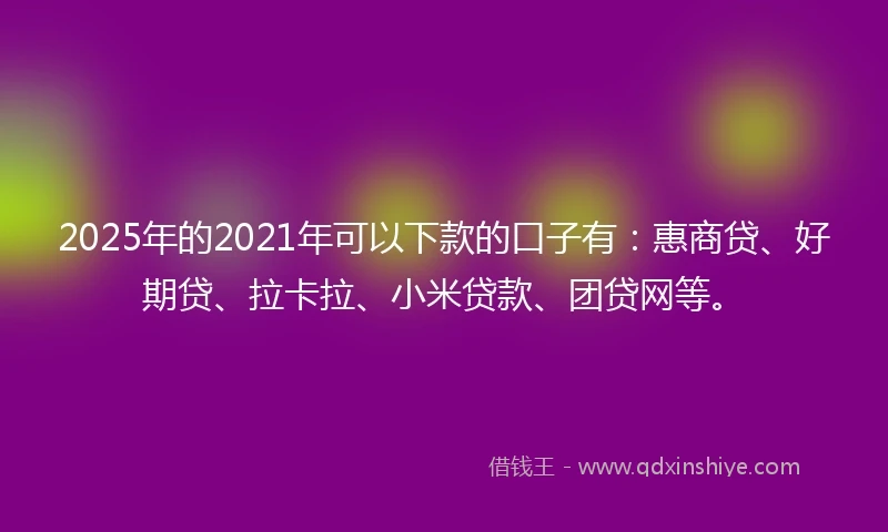 2025年的2021年可以下款的口子有：惠商贷、好期贷、拉卡拉、小米贷款、团贷网等。