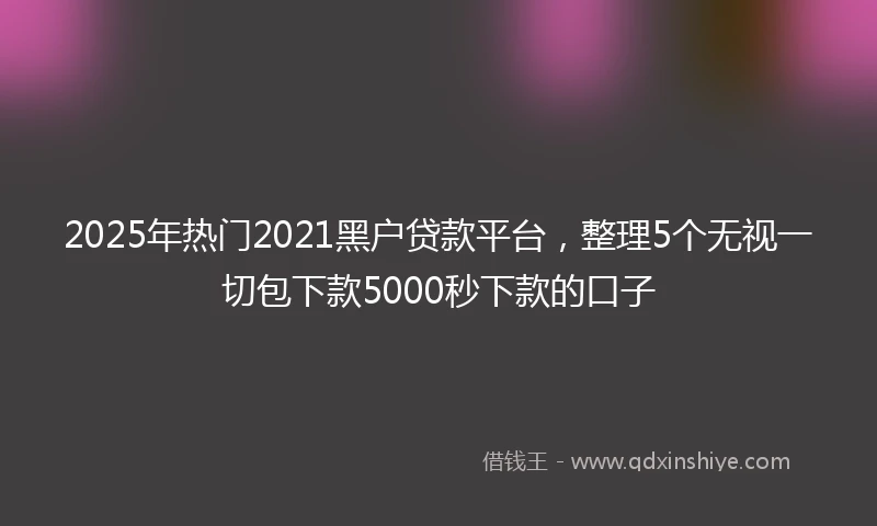 2025年热门2021黑户贷款平台，整理5个无视一切包下款5000秒下款的口子