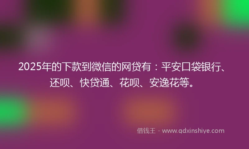 2025年的下款到微信的网贷有：平安口袋银行、还呗、快贷通、花呗、安逸花等。
