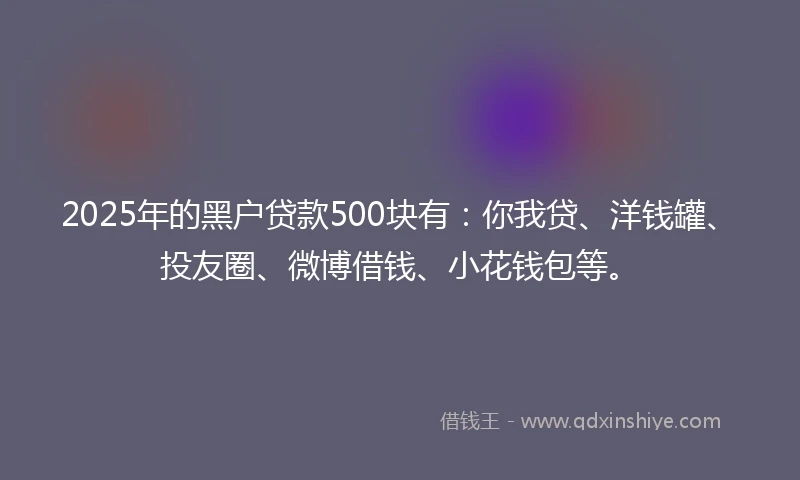 2025年的黑户贷款500块有：你我贷、洋钱罐、投友圈、微博借钱、小花钱包等。
