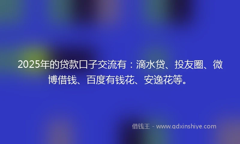 2025年的贷款口子交流有：滴水贷、投友圈、微博借钱、百度有钱花、安逸花等。
