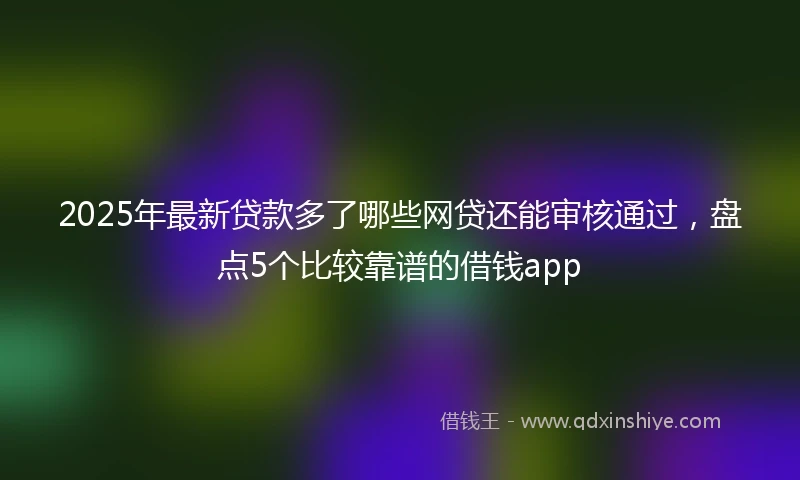 2025年最新贷款多了哪些网贷还能审核通过，盘点5个比较靠谱的借钱app