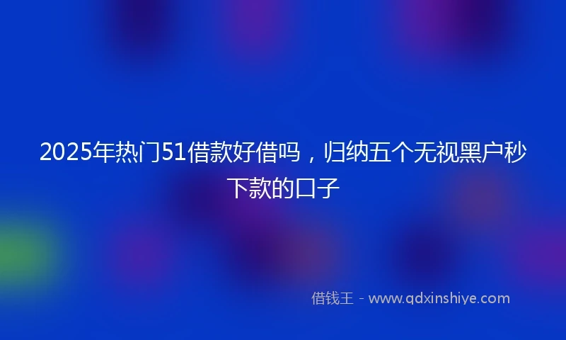 2025年热门51借款好借吗，归纳五个无视黑户秒下款的口子