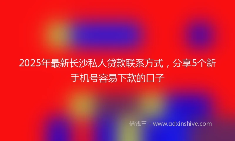2025年最新长沙私人贷款联系方式，分享5个新手机号容易下款的口子