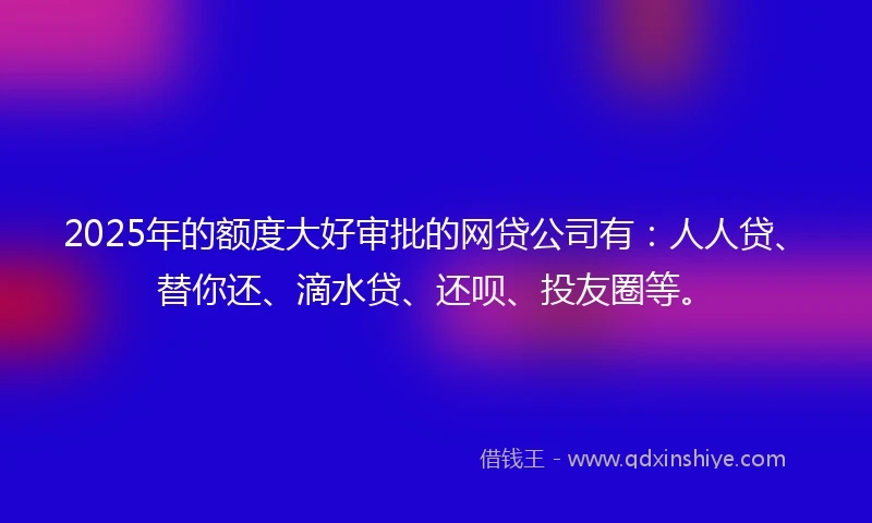 2025年的额度大好审批的网贷公司有：人人贷、替你还、滴水贷、还呗、投友圈等。
