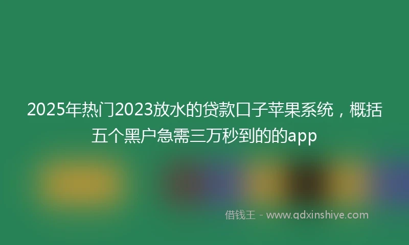 2025年热门2023放水的贷款口子苹果系统，概括五个黑户急需三万秒到的的app