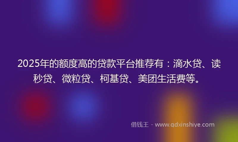 2025年的额度高的贷款平台推荐有：滴水贷、读秒贷、微粒贷、柯基贷、美团生活费等。