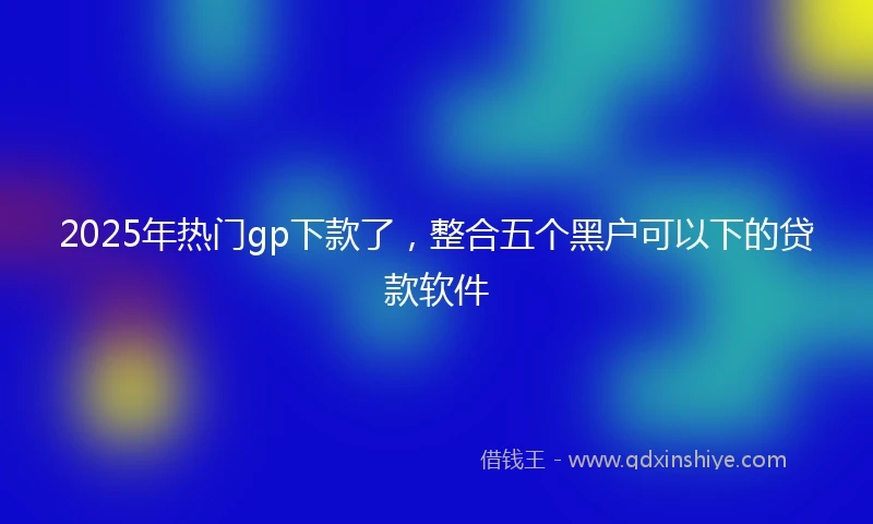 2025年热门gp下款了，整合五个黑户可以下的贷款软件