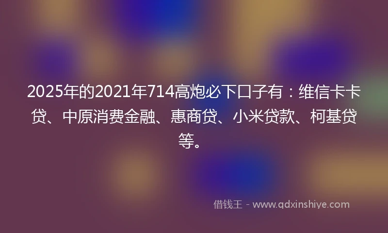 2025年的2021年714高炮必下口子有：维信卡卡贷、中原消费金融、惠商贷、小米贷款、柯基贷等。