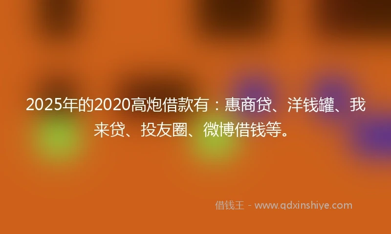 2025年的2020高炮借款有：惠商贷、洋钱罐、我来贷、投友圈、微博借钱等。