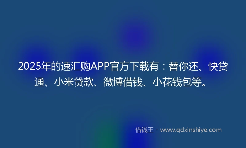 2025年的速汇购APP官方下载有：替你还、快贷通、小米贷款、微博借钱、小花钱包等。