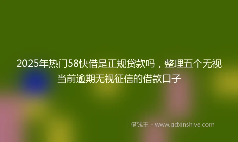 2025年热门58快借是正规贷款吗，整理五个无视当前逾期无视征信的借款口子