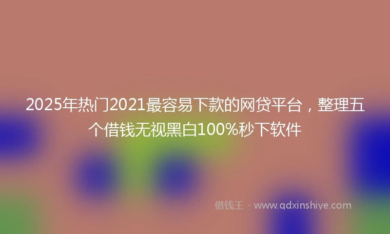 2025年热门2021最容易下款的网贷平台，整理五个借钱无视黑白100%秒下软件
