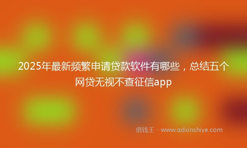 2025年最新频繁申请贷款软件有哪些，总结五个网贷无视不查征信app
