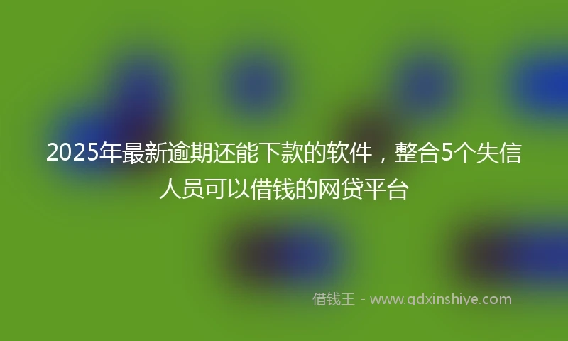 2025年最新逾期还能下款的软件，整合5个失信人员可以借钱的网贷平台