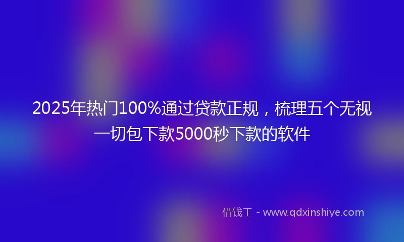 2025年热门100%通过贷款正规，梳理五个无视一切包下款5000秒下款的软件
