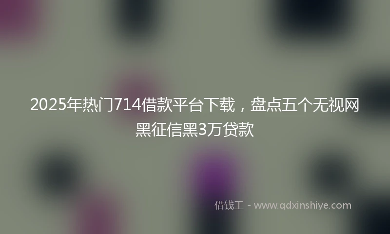 2025年热门714借款平台下载，盘点五个无视网黑征信黑3万贷款