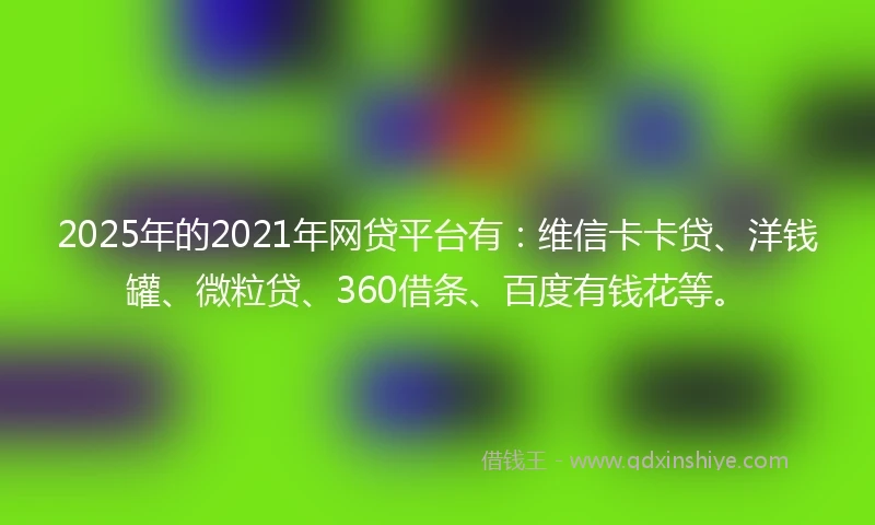 2025年的2021年网贷平台有：维信卡卡贷、洋钱罐、微粒贷、360借条、百度有钱花等。