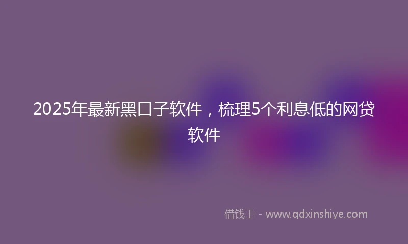 2025年最新黑口子软件，梳理5个利息低的网贷软件