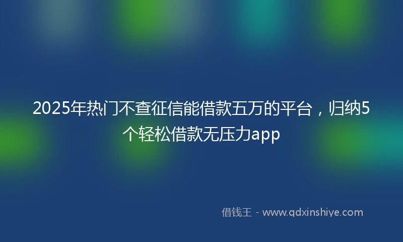 2025年热门不查征信能借款五万的平台，归纳5个轻松借款无压力app