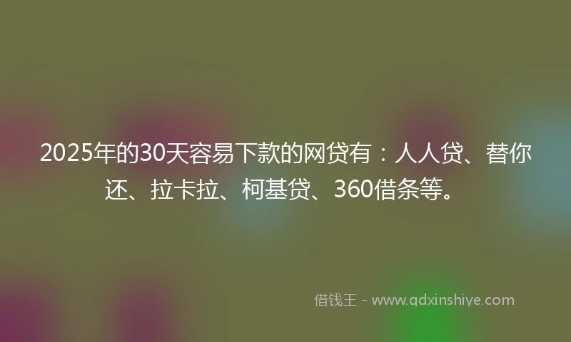 2025年的30天容易下款的网贷有：人人贷、替你还、拉卡拉、柯基贷、360借条等。