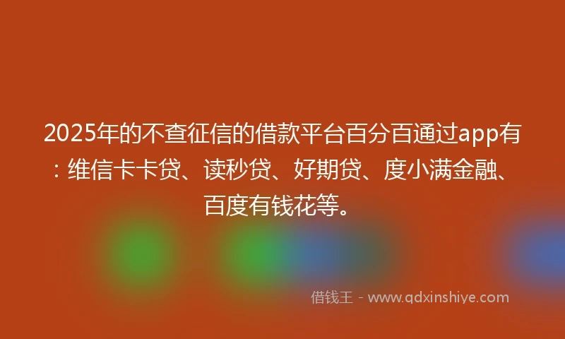 2025年的不查征信的借款平台百分百通过app有：维信卡卡贷、读秒贷、好期贷、度小满金融、百度有钱花等。
