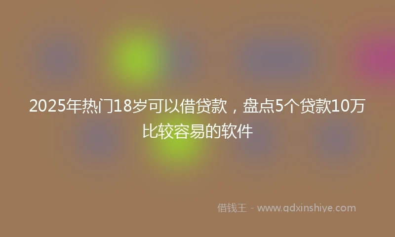 2025年热门18岁可以借贷款，盘点5个贷款10万比较容易的软件