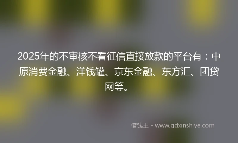2025年的不审核不看征信直接放款的平台有：中原消费金融、洋钱罐、京东金融、东方汇、团贷网等。