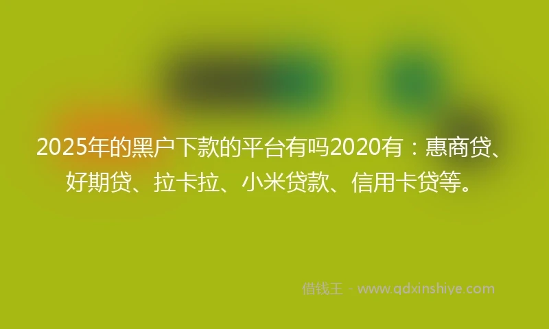 2025年的黑户下款的平台有吗2020有：惠商贷、好期贷、拉卡拉、小米贷款、信用卡贷等。