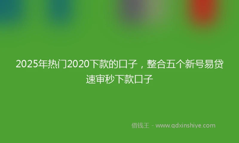 2025年热门2020下款的口子，整合五个新号易贷速审秒下款口子