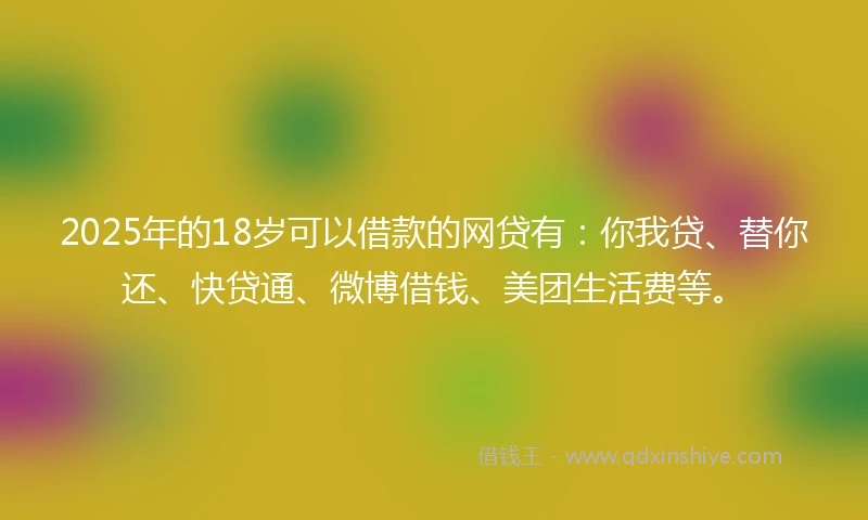 2025年的18岁可以借款的网贷有：你我贷、替你还、快贷通、微博借钱、美团生活费等。