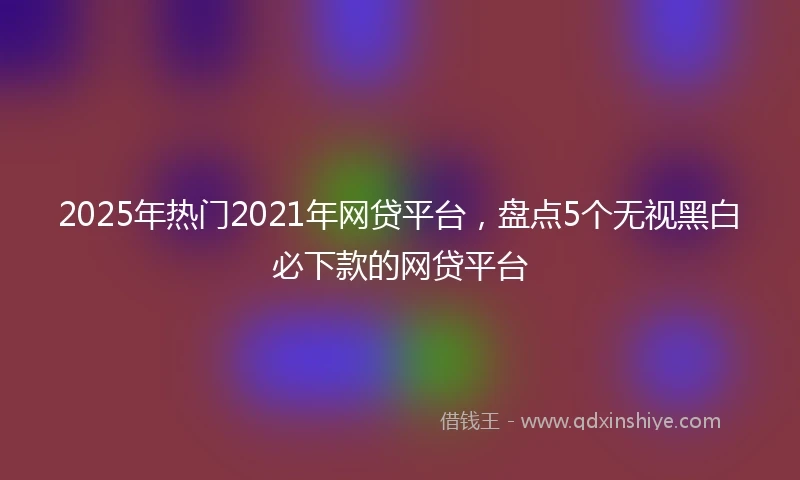 2025年热门2021年网贷平台，盘点5个无视黑白必下款的网贷平台