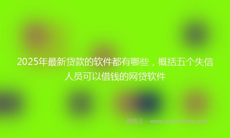 2025年最新贷款的软件都有哪些，概括五个失信人员可以借钱的网贷软件