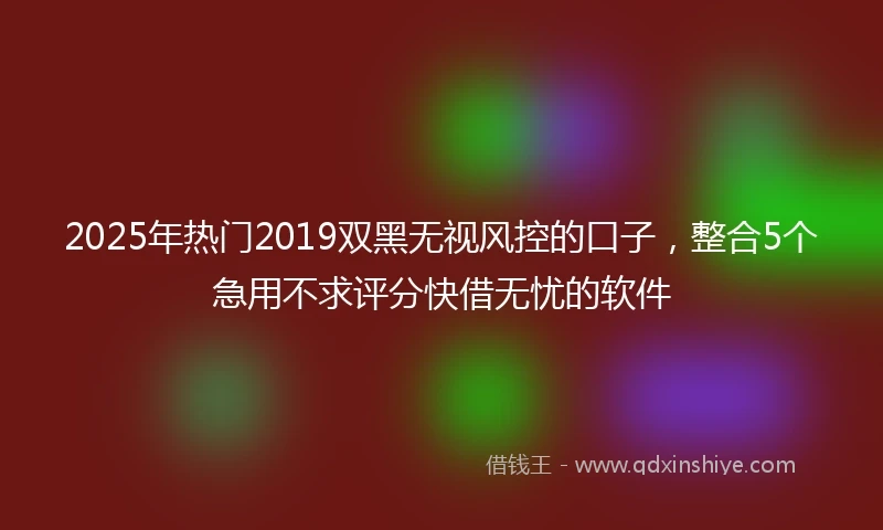 2025年热门2019双黑无视风控的口子，整合5个急用不求评分快借无忧的软件