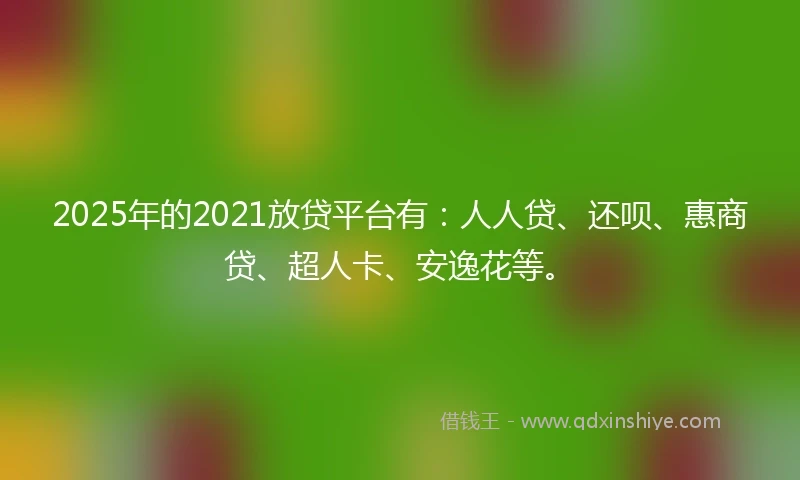 2025年的2021放贷平台有：人人贷、还呗、惠商贷、超人卡、安逸花等。