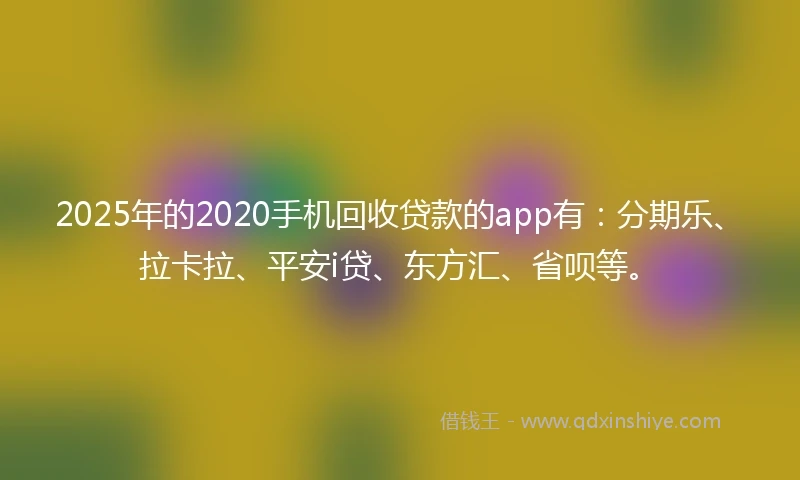 2025年的2020手机回收贷款的app有：分期乐、拉卡拉、平安i贷、东方汇、省呗等。