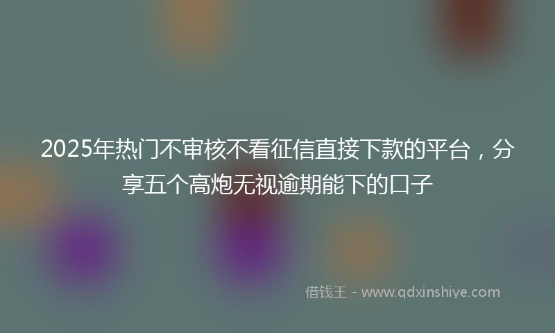 2025年热门不审核不看征信直接下款的平台，分享五个高炮无视逾期能下的口子