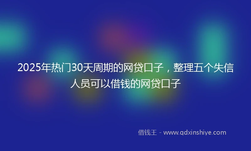2025年热门30天周期的网贷口子，整理五个失信人员可以借钱的网贷口子