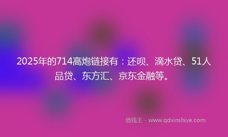 2025年的714高炮链接有：还呗、滴水贷、51人品贷、东方汇、京东金融等。