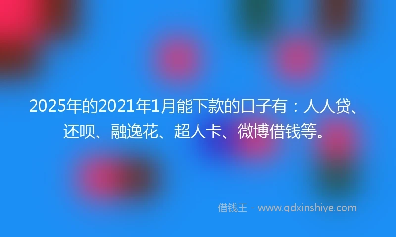 2025年的2021年1月能下款的口子有：人人贷、还呗、融逸花、超人卡、微博借钱等。