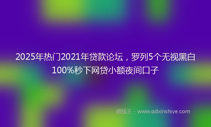 2025年热门2021年贷款论坛，罗列5个无视黑白100%秒下网贷小额夜间口子