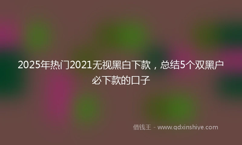 2025年热门2021无视黑白下款，总结5个双黑户必下款的口子