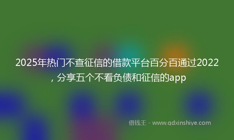 2025年热门不查征信的借款平台百分百通过2022，分享五个不看负债和征信的app