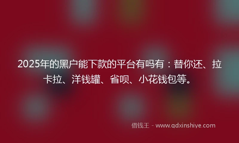 2025年的黑户能下款的平台有吗有：替你还、拉卡拉、洋钱罐、省呗、小花钱包等。